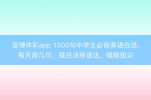 亚博体彩app 1500句中学生必背英语白话，每天背几句，提白话练语法，暗暗拔尖
