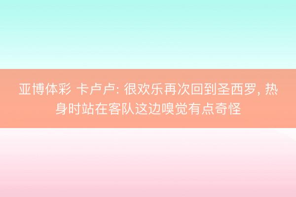 亚博体彩 卡卢卢: 很欢乐再次回到圣西罗， 热身时站在客队这边嗅觉有点奇怪