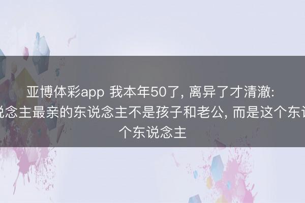 亚博体彩app 我本年50了， 离异了才清澈: 女东说念主最亲的东说念主不是孩子和老公， 而是这个东说念主