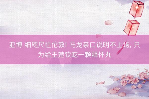 亚博 细咫尺往伦敦! 马龙亲口说明不上场， 只为给王楚钦吃一颗释怀丸