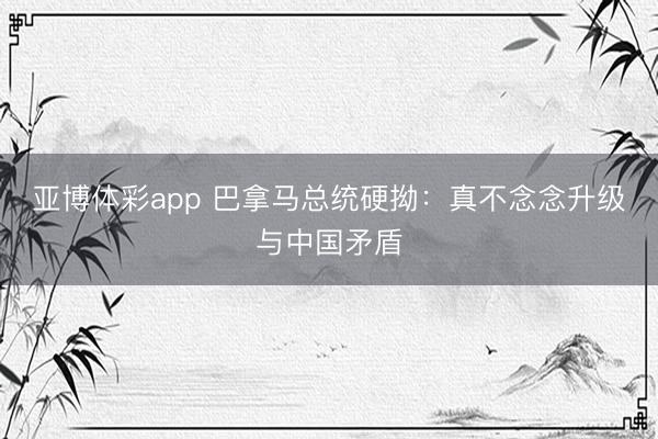 亚博体彩app 巴拿马总统硬拗：真不念念升级与中国矛盾