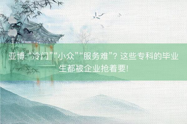 亚博 “冷门”“小众”“服务难”? 这些专科的毕业生都被企业抢着要!