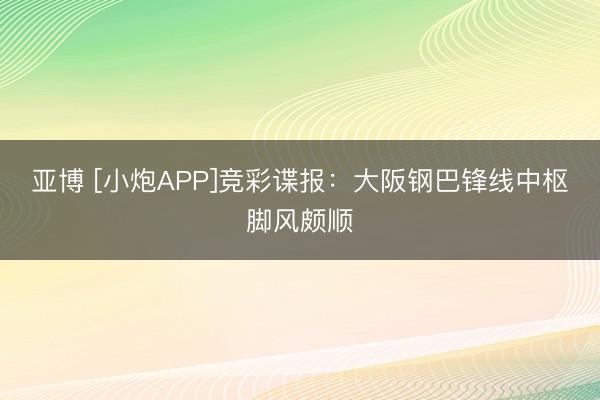 亚博 [小炮APP]竞彩谍报：大阪钢巴锋线中枢脚风颇顺