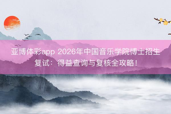 亚博体彩app 2026年中国音乐学院博士招生复试：得益查询与复核全攻略！
