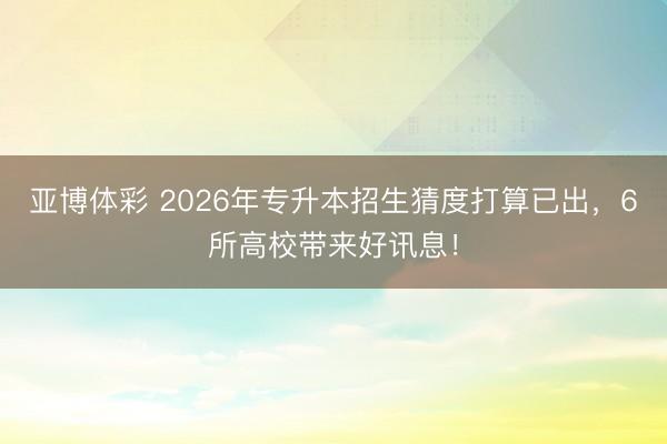 亚博体彩 2026年专升本招生猜度打算已出，6所高校带来好讯息！