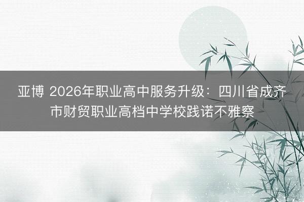亚博 2026年职业高中服务升级：四川省成齐市财贸职业高档中学校践诺不雅察