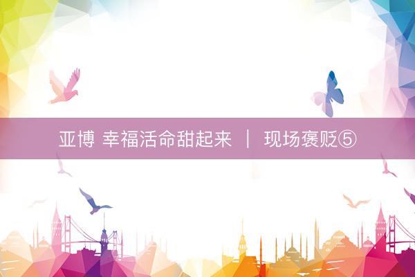 亚博 幸福活命甜起来 ｜ 现场褒贬⑤