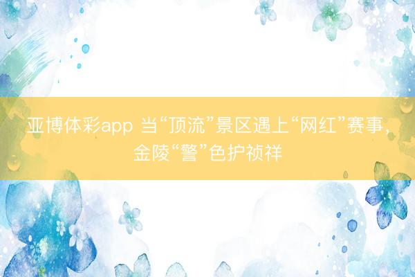 亚博体彩app 当“顶流”景区遇上“网红”赛事，金陵“警”色护祯祥