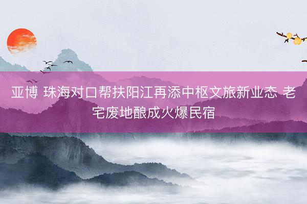 亚博 珠海对口帮扶阳江再添中枢文旅新业态 老宅废地酿成火爆民宿