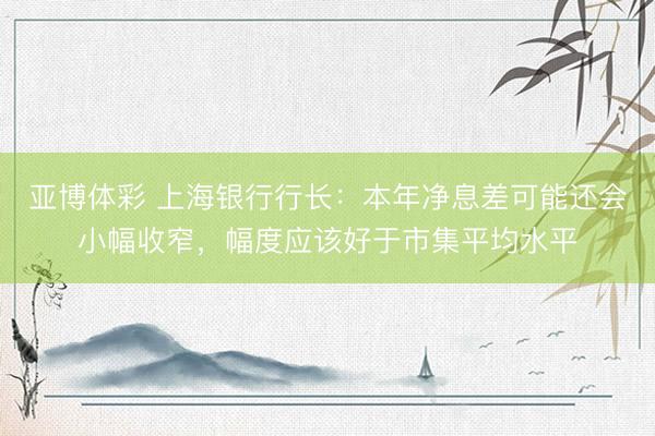 亚博体彩 上海银行行长：本年净息差可能还会小幅收窄，幅度应该好于市集平均水平