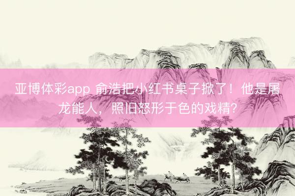 亚博体彩app 俞浩把小红书桌子掀了！他是屠龙能人，照旧怒形于色的戏精？