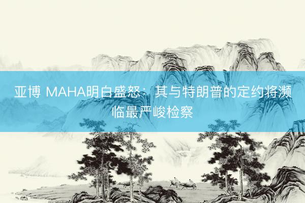 亚博 MAHA明白盛怒：其与特朗普的定约将濒临最严峻检察