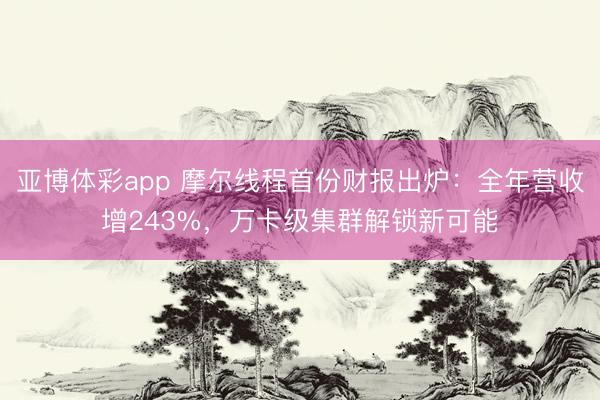 亚博体彩app 摩尔线程首份财报出炉：全年营收增243%，万卡级集群解锁新可能