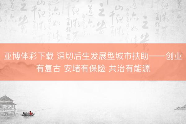 亚博体彩下载 深切后生发展型城市扶助——创业有复古 安堵有保险 共治有能源