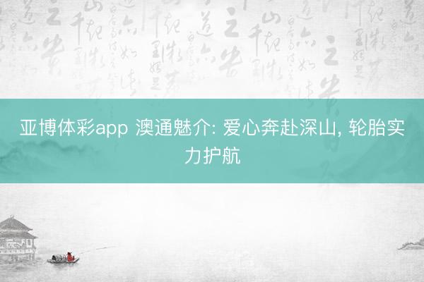 亚博体彩app 澳通魅介: 爱心奔赴深山， 轮胎实力护航