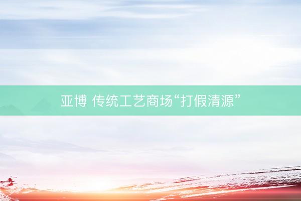 亚博 传统工艺商场“打假清源”