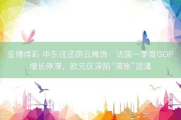 亚博体彩 中东往还阴云掩饰：法国一季度GDP增长停滞，欧元区深陷“滞胀”泥潭