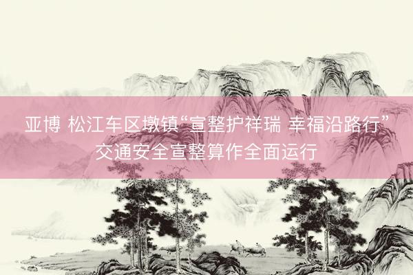 亚博 松江车区墩镇“宣整护祥瑞 幸福沿路行”交通安全宣整算作全面运行