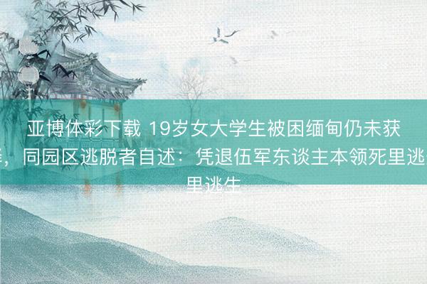 亚博体彩下载 19岁女大学生被困缅甸仍未获释，同园区逃脱者自述：凭退伍军东谈主本领死里逃生