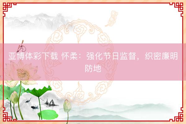 亚博体彩下载 怀柔：强化节日监督，织密廉明防地