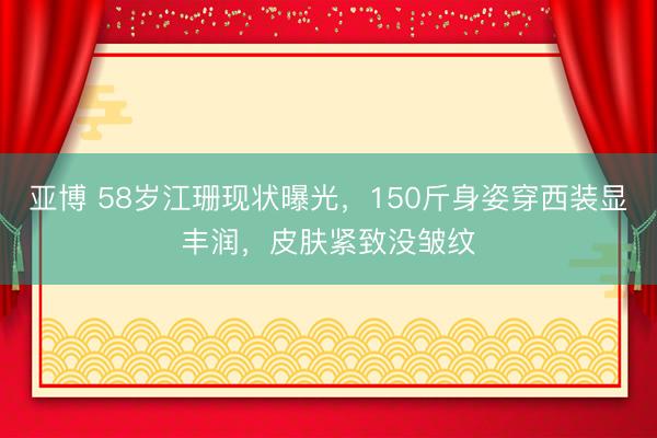 亚博 58岁江珊现状曝光，150斤身姿穿西装显丰润，皮肤紧致没皱纹