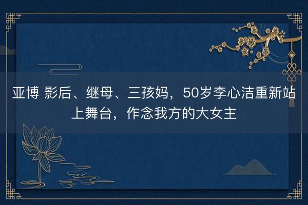 亚博 影后、继母、三孩妈，50岁李心洁重新站上舞台，作念我方的大女主