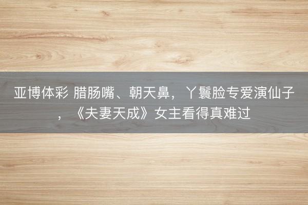 亚博体彩 腊肠嘴、朝天鼻，丫鬟脸专爱演仙子，《夫妻天成》女主看得真难过