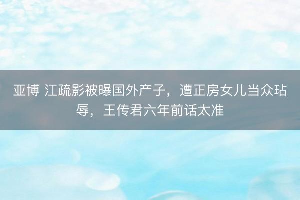 亚博 江疏影被曝国外产子，遭正房女儿当众玷辱，王传君六年前话太准